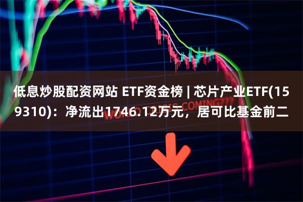 低息炒股配资网站 ETF资金榜 | 芯片产业ETF(159310)：净流出1746.12万元，居可比基金前二