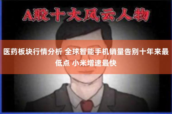 医药板块行情分析 全球智能手机销量告别十年来最低点 小米增速最快